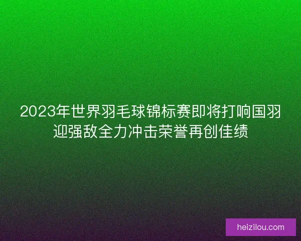 2023年世界羽毛球锦标赛即将打响国羽迎强敌全力冲击荣誉再创佳绩