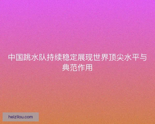 中国跳水队持续稳定展现世界顶尖水平与典范作用
