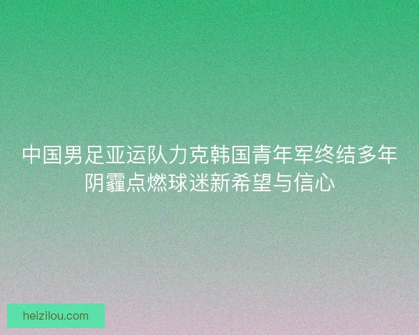 中国男足亚运队力克韩国青年军终结多年阴霾点燃球迷新希望与信心