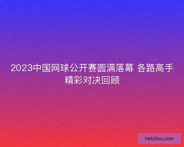 2023中国网球公开赛圆满落幕 各路高手精彩对决回顾