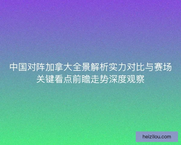 中国对阵加拿大全景解析实力对比与赛场关键看点前瞻走势深度观察