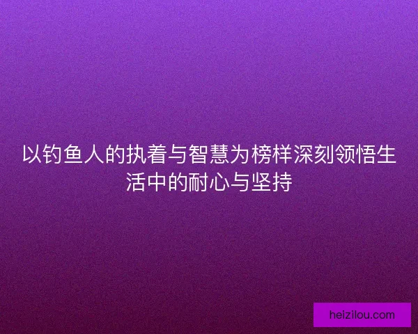 以钓鱼人的执着与智慧为榜样深刻领悟生活中的耐心与坚持