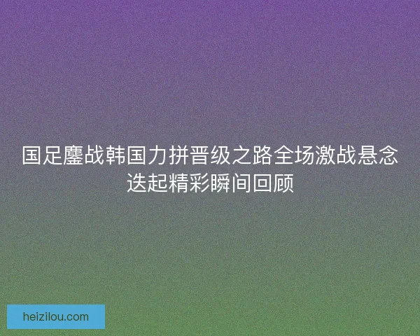 国足鏖战韩国力拼晋级之路全场激战悬念迭起精彩瞬间回顾