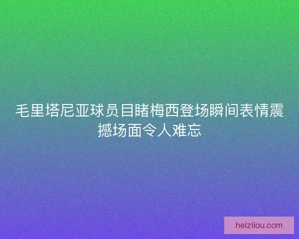 毛里塔尼亚球员目睹梅西登场瞬间表情震撼场面令人难忘