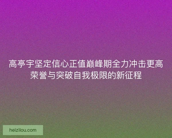 高亭宇坚定信心正值巅峰期全力冲击更高荣誉与突破自我极限的新征程