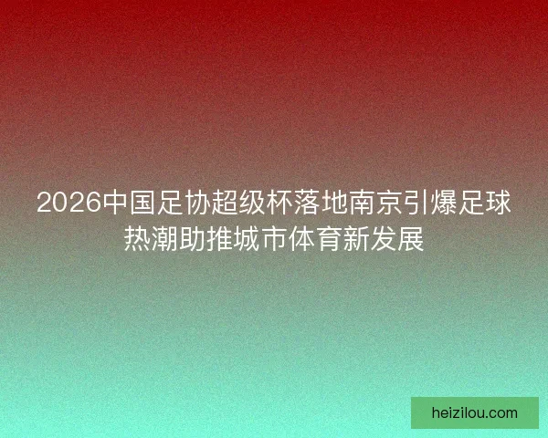 2026中国足协超级杯落地南京引爆足球热潮助推城市体育新发展 2026中国足协超级杯落地南京引爆足球热潮助推城市体育新发展