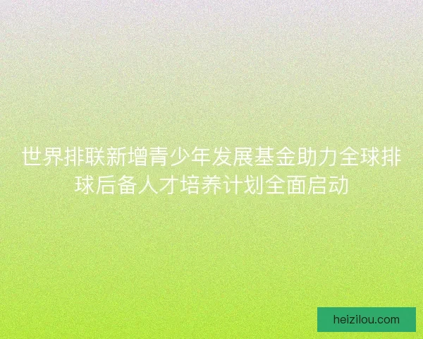 世界排联新增青少年发展基金助力全球排球后备人才培养计划全面启动