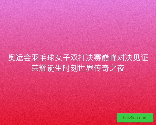 奥运会羽毛球女子双打决赛巅峰对决见证荣耀诞生时刻世界传奇之夜 奥运会羽毛球女子双打决赛巅峰对决见证荣耀诞生时刻世界传奇之夜