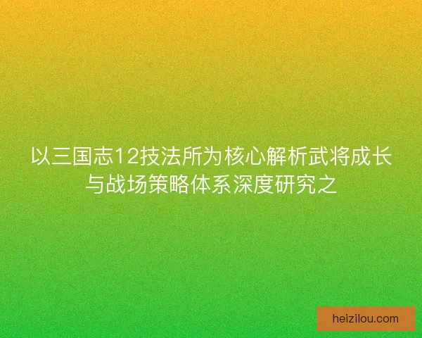 以三国志12技法所为核心解析武将成长与战场策略体系深度研究之