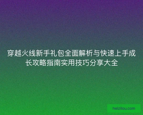 穿越火线新手礼包全面解析与快速上手成长攻略指南实用技巧分享大全 穿越火线新手礼包全面解析与快速上手成长攻略指南实用技巧分享大全