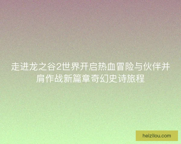 走进龙之谷2世界开启热血冒险与伙伴并肩作战新篇章奇幻史诗旅程 走进龙之谷2世界开启热血冒险与伙伴并肩作战新篇章奇幻史诗旅程